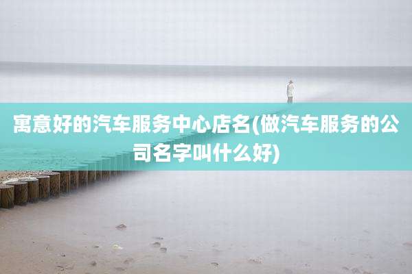 寓意好的汽车服务中心店名(做汽车服务的公司名字叫什么好)
