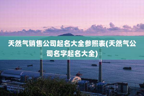 天然气销售公司起名大全参照表(天然气公司名字起名大全)