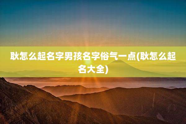 耿怎么起名字男孩名字俗气一点(耿怎么起名大全)