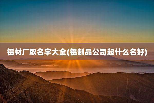 铝材厂取名字大全(铝制品公司起什么名好)