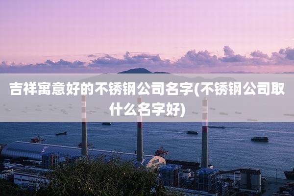 吉祥寓意好的不锈钢公司名字(不锈钢公司取什么名字好)