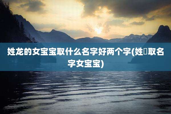 姓龙的女宝宝取什么名字好两个字(姓芶取名字女宝宝)