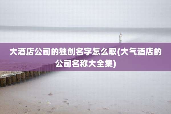 大酒店公司的独创名字怎么取(大气酒店的公司名称大全集)