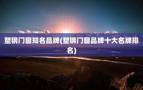 塑钢门窗知名品牌(塑钢门窗品牌十大名牌排名)
