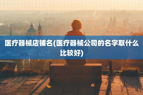 医疗器械店铺名(医疗器械公司的名字取什么比较好)