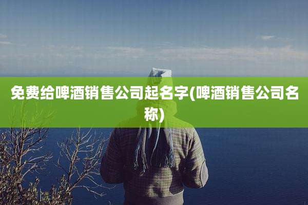 免费给啤酒销售公司起名字(啤酒销售公司名称)