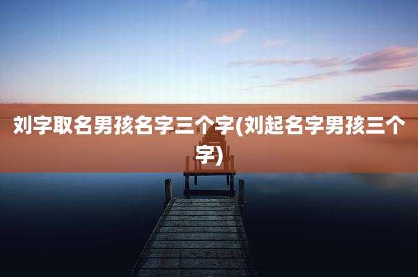 刘字取名男孩名字三个字(刘起名字男孩三个字)