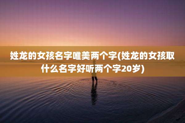 姓龙的女孩名字唯美两个字(姓龙的女孩取什么名字好听两个字20岁)