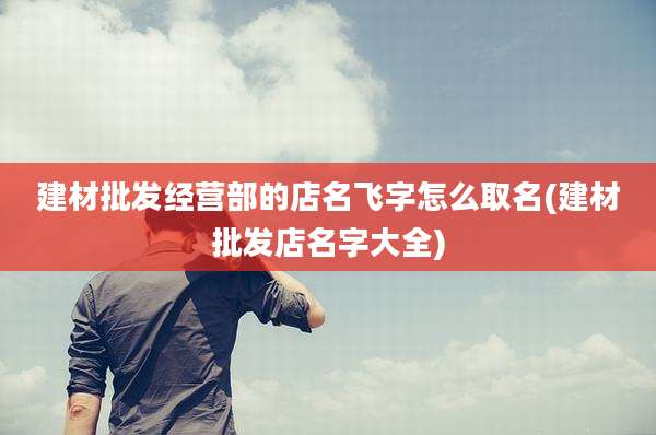 建材批发经营部的店名飞字怎么取名(建材批发店名字大全)