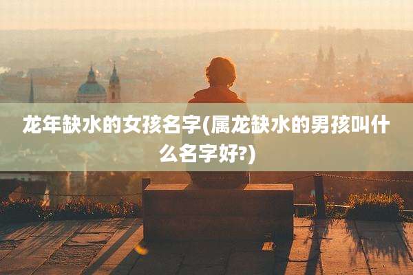 龙年缺水的女孩名字(属龙缺水的男孩叫什么名字好?)