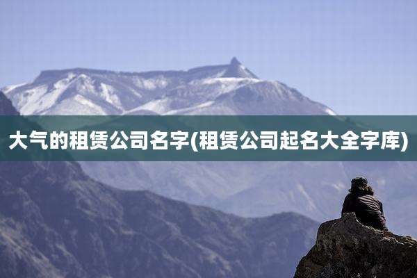 大气的租赁公司名字(租赁公司起名大全字库)
