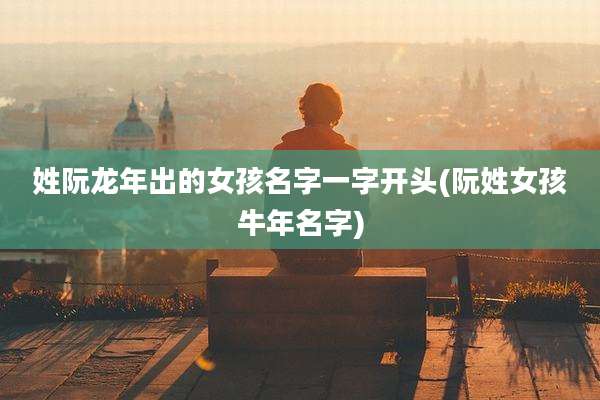 姓阮龙年出的女孩名字一字开头(阮姓女孩牛年名字)