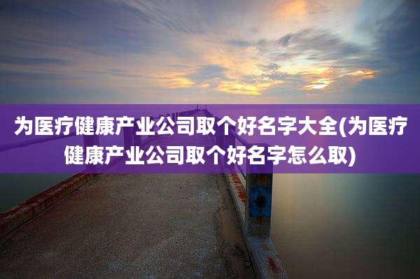 为医疗健康产业公司取个好名字大全(为医疗健康产业公司取个好名字怎么取)