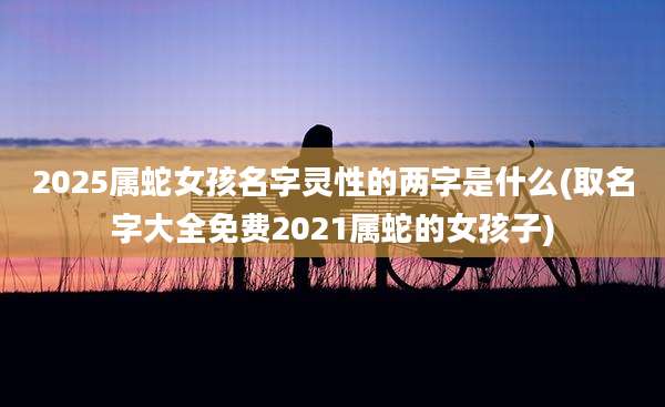 2025属蛇女孩名字灵性的两字是什么(取名字大全免费2021属蛇的女孩子)