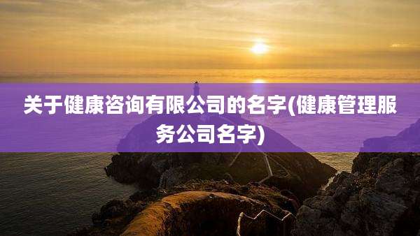 关于健康咨询有限公司的名字(健康管理服务公司名字)