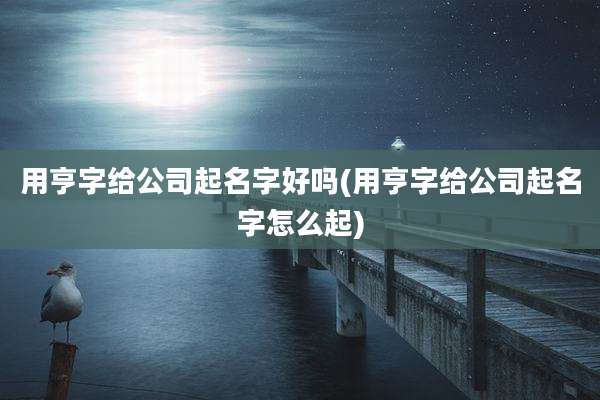 用亨字给公司起名字好吗(用亨字给公司起名字怎么起)