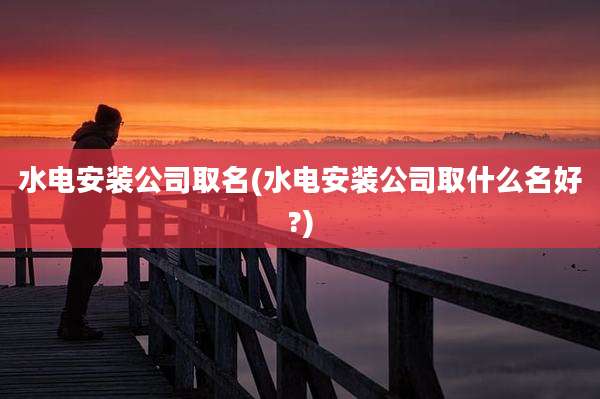 水电安装公司取名(水电安装公司取什么名好?)
