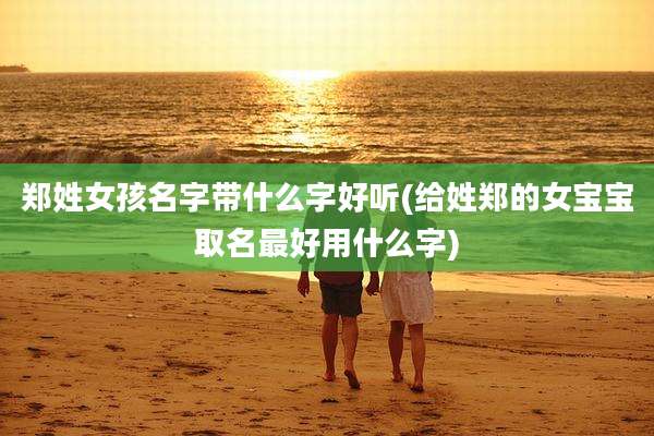 郑姓女孩名字带什么字好听(给姓郑的女宝宝取名最好用什么字)