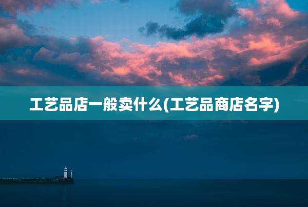 工艺品店一般卖什么(工艺品商店名字)