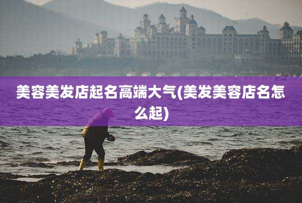 美容美发店起名高端大气(美发美容店名怎么起)