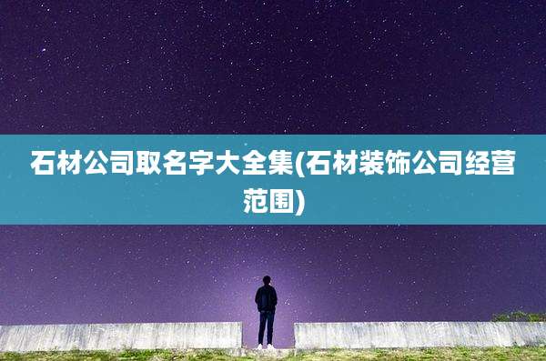 石材公司取名字大全集(石材装饰公司经营范围)