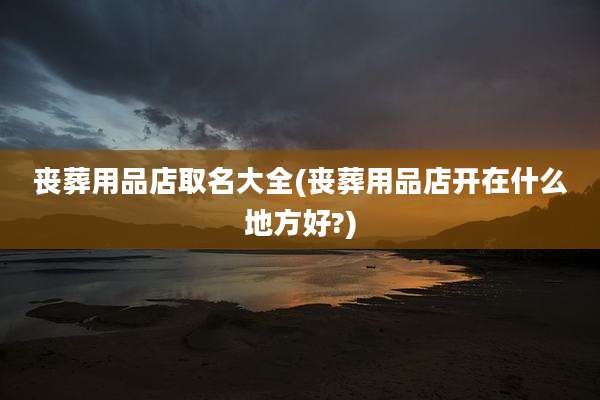 丧葬用品店取名大全(丧葬用品店开在什么地方好?)