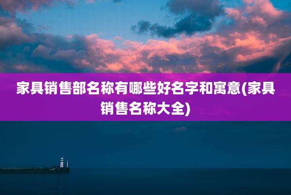 家具销售部名称有哪些好名字和寓意(家具销售名称大全)