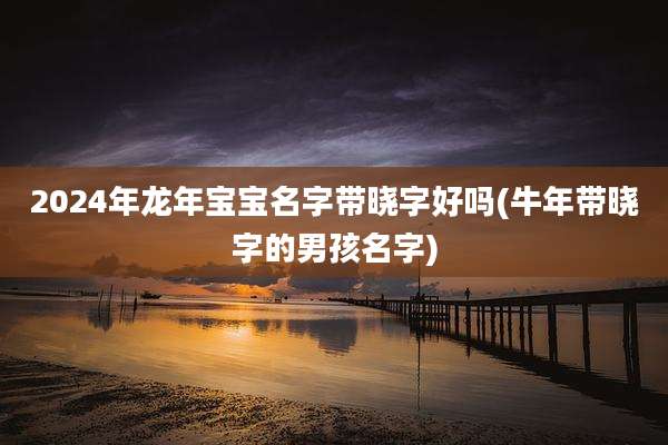 2024年龙年宝宝名字带晓字好吗(牛年带晓字的男孩名字)
