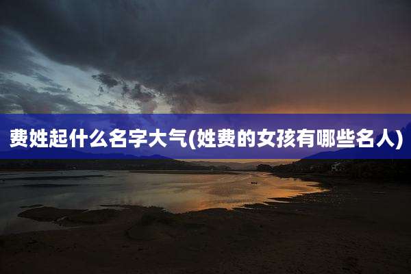 费姓起什么名字大气(姓费的女孩有哪些名人)