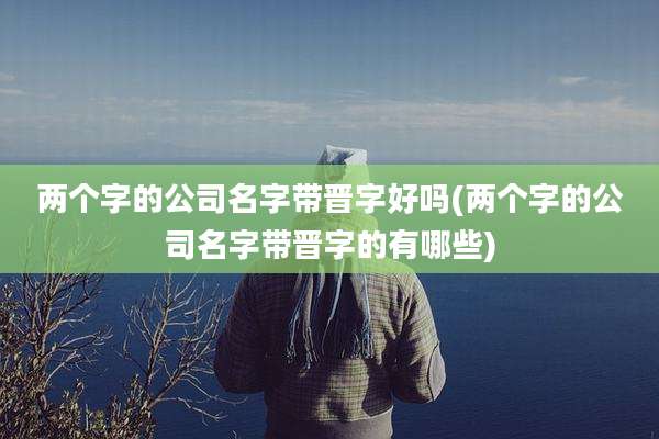 两个字的公司名字带晋字好吗(两个字的公司名字带晋字的有哪些)