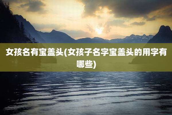 女孩名有宝盖头(女孩子名字宝盖头的用字有哪些)