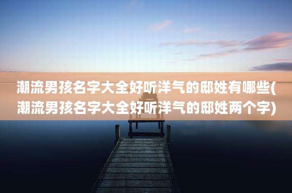 潮流男孩名字大全好听洋气的邸姓有哪些(潮流男孩名字大全好听洋气的邸姓两个字)