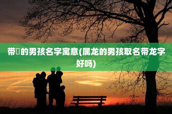 带晞的男孩名字寓意(属龙的男孩取名带龙字好吗)