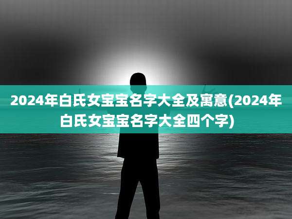 2024年白氏女宝宝名字大全及寓意(2024年白氏女宝宝名字大全四个字)