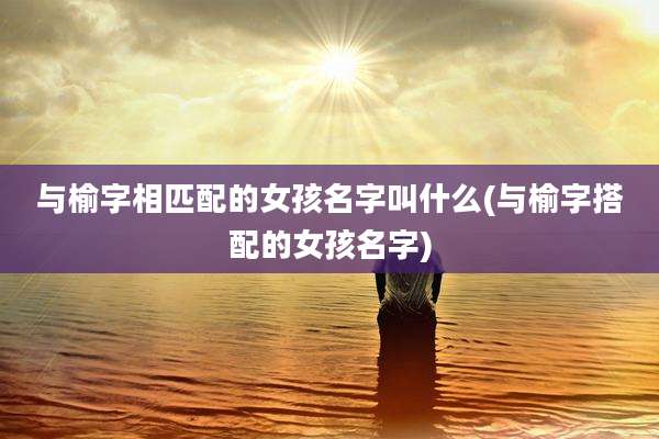 与榆字相匹配的女孩名字叫什么(与榆字搭配的女孩名字)