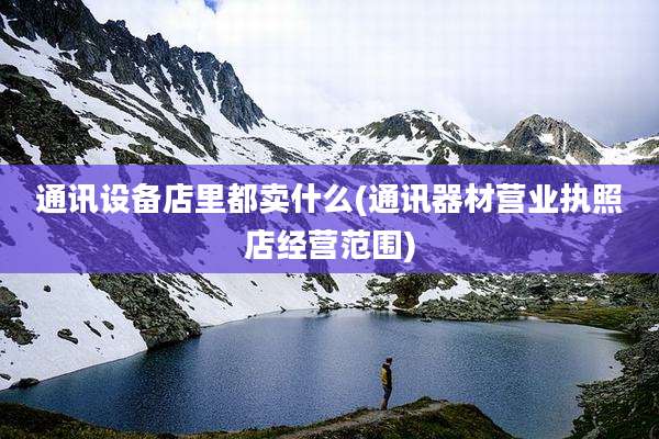 通讯设备店里都卖什么(通讯器材营业执照店经营范围)