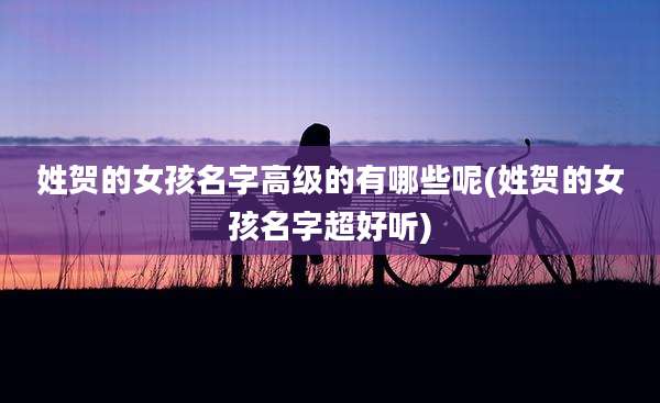 姓贺的女孩名字高级的有哪些呢(姓贺的女孩名字超好听)
