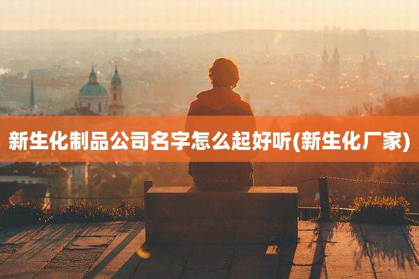 新生化制品公司名字怎么起好听(新生化厂家)