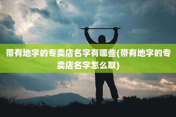 带有地字的专卖店名字有哪些(带有地字的专卖店名字怎么取)