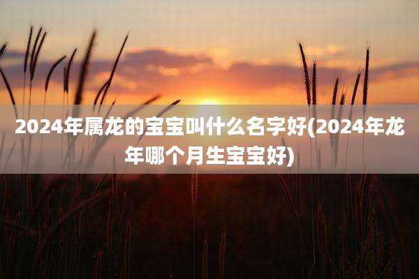 2024年属龙的宝宝叫什么名字好(2024年龙年哪个月生宝宝好)