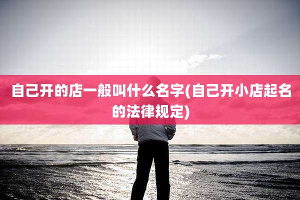 自己开的店一般叫什么名字(自己开小店起名的法律规定)