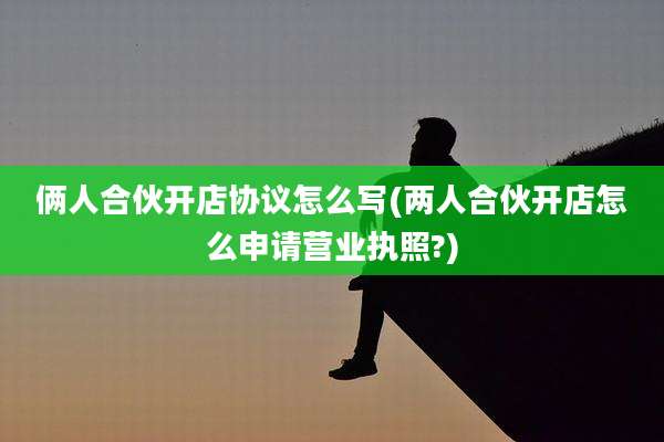 俩人合伙开店协议怎么写(两人合伙开店怎么申请营业执照?)