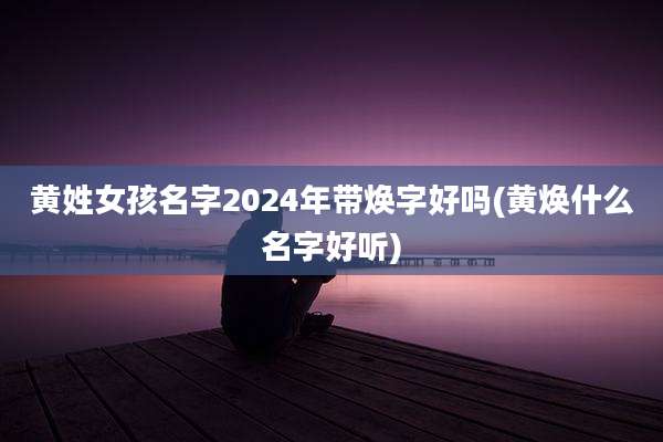 黄姓女孩名字2024年带焕字好吗(黄焕什么名字好听)