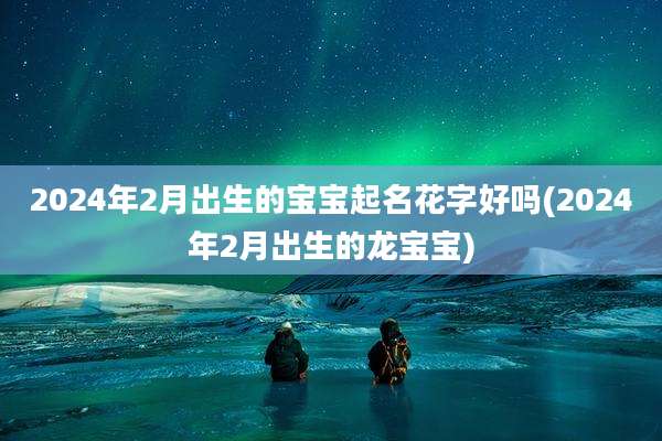 2024年2月出生的宝宝起名花字好吗(2024年2月出生的龙宝宝)