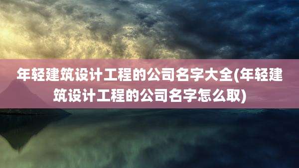 年轻建筑设计工程的公司名字大全(年轻建筑设计工程的公司名字怎么取)