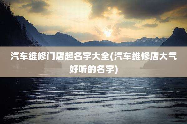 汽车维修门店起名字大全(汽车维修店大气好听的名字)