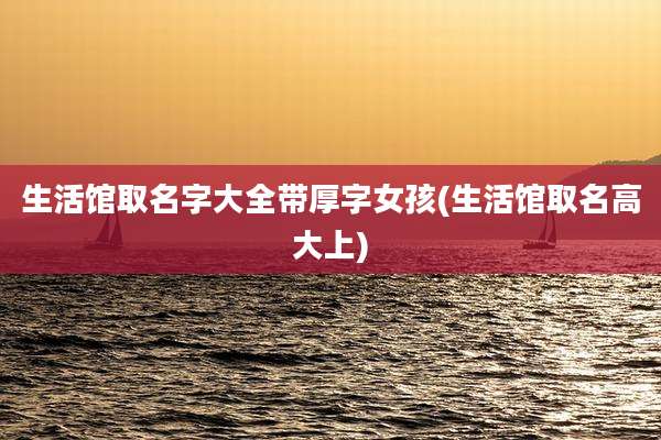 生活馆取名字大全带厚字女孩(生活馆取名高大上)