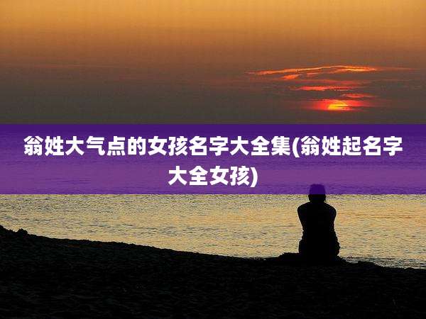 翁姓大气点的女孩名字大全集(翁姓起名字大全女孩)
