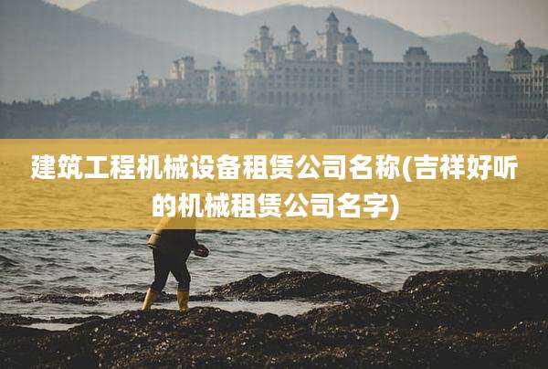 建筑工程机械设备租赁公司名称(吉祥好听的机械租赁公司名字)