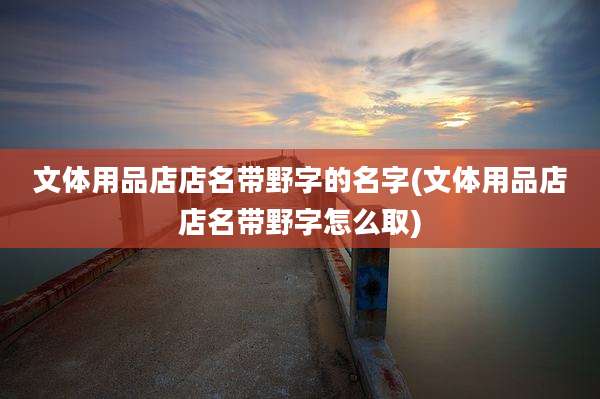 文体用品店店名带野字的名字(文体用品店店名带野字怎么取)